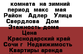 комната  на зимний период /макс.15мая/ › Район ­ Адлер › Улица ­ Свердлова › Дом ­ 12 › Этажность дома ­ 1 › Цена ­ 10-12 - Краснодарский край, Сочи г. Недвижимость » Квартиры аренда   . Краснодарский край